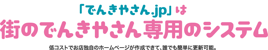 「でんきやさん.jp」は街のでんきやさん専用のシステム低コストでお店独自のホームページが作成できて、誰でも簡単に更新可能。